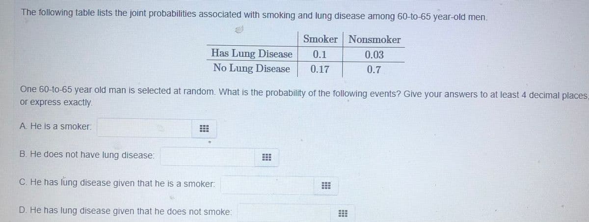 The following table lists the joint probabilities associated with smoking and lung disease among 60-to-65 year-old men.
Smoker Nonsmoker
Has Lung Disease
0.1
0.03
No Lung Disease
0.17
0.7
One 60-to-65 year old man is selected at random. What is the probability of the following events? Give your answers to at least 4 decimal places,
or express exactly.
A. He is a smoker:
B. He does not have lung disease:
C. He has lung disease given that he is a smoker:
D. He has lung disease given that he does not smoke:
