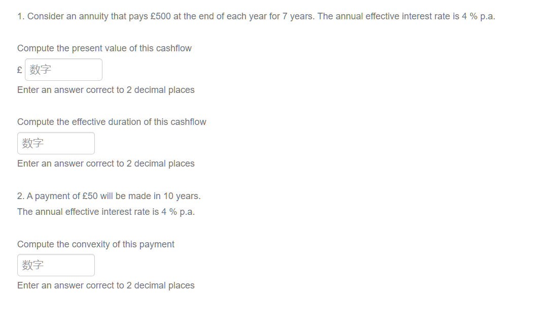 1. Consider an annuity that pays £500 at the end of each year for 7 years. The annual effective interest rate is 4 % p.a.
Compute the present value of this cashflow
£ 数字
Enter an answer correct to 2 decimal places
Compute the effective duration of this cashflow
|数字
Enter an answer correct to 2 decimal places
2. A payment of £50 will be made in 10 years.
The annual effective interest rate is 4% p.a.
Compute the convexity of this payment
数字
Enter an answer correct to 2 decimal places