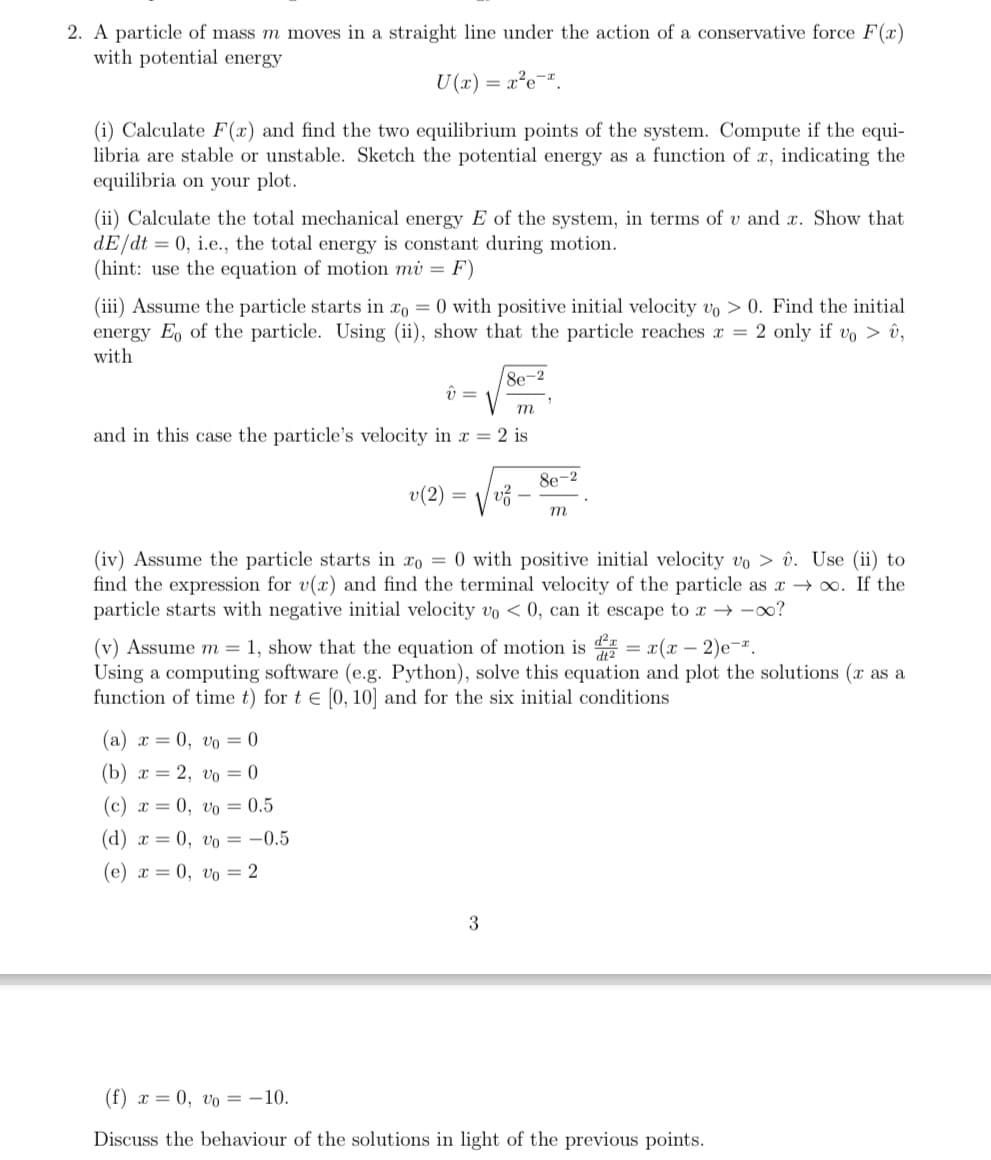 2. A particle of mass m moves in a straight line under the action of a conservative force F(x)
with potential energy
U(x)
= x²e-x
(i) Calculate F(x) and find the two equilibrium points of the system. Compute if the equi-
libria are stable or unstable. Sketch the potential energy as a function of x, indicating the
equilibria on your plot.
(ii) Calculate the total mechanical energy E of the system, in terms of v and x. Show that
dE/dt =0, i.e., the total energy is constant during motion.
(hint: use the equation of motion mi = F)
(iii) Assume the particle starts in x = 0 with positive initial velocity vo >0. Find the initial
energy Eo of the particle. Using (ii), show that the particle reaches x = 2 only if vo> û,
with
8e-2
v =
m
and in this case the particle's velocity in x = 2 is
8e-2
v(2) =
ਪੰਨੇ
m
(iv) Assume the particle starts in x0 = 0 with positive initial velocity vo > û. Use (ii) to
find the expression for v(x) and find the terminal velocity of the particle as x → ∞. If the
particle starts with negative initial velocity vo <0, can it escape to x → ∞?
(v) Assume m=1, show that the equation of motion is = x(x-2)e.
Using a computing software (e.g. Python), solve this equation and plot the solutions (x as a
function of time t) for t = [0, 10] and for the six initial conditions
(a) x = 0, vo= 0
(b) x = 2, vo = 0
(c) x = 0, vo = 0.5
(d) x = 0, vo = -0.5
(e) x=0, vo= 2
3
(f) x = 0, vo= -10.
Discuss the behaviour of the solutions in light of the previous points.