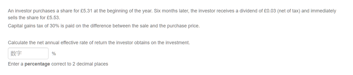 An investor purchases a share for £5.31 at the beginning of the year. Six months later, the investor receives a dividend of £0.03 (net of tax) and immediately
sells the share for £5.53.
Capital gains tax of 30% is paid on the difference between the sale and the purchase price.
Calculate the net annual effective rate of return the investor obtains on the investment.
数字
%
Enter a percentage correct to 2 decimal places