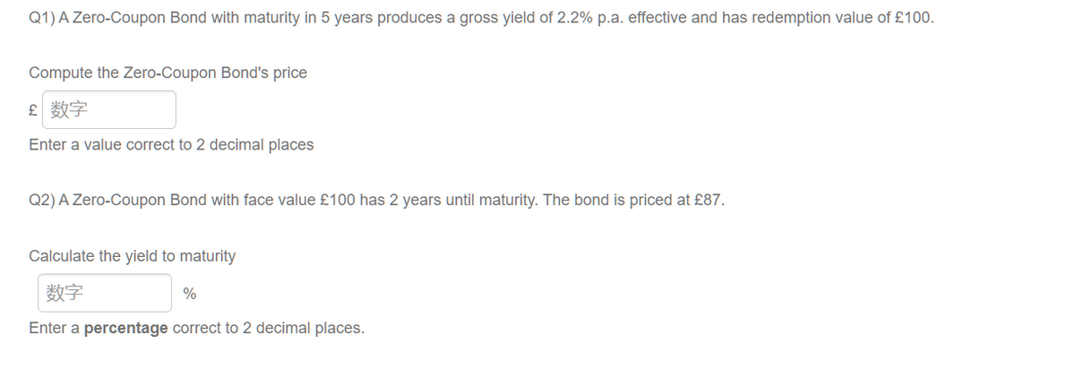 Q1) A Zero-Coupon Bond with maturity in 5 years produces a gross yield of 2.2% p.a. effective and has redemption value of £100.
Compute the Zero-Coupon Bond's price
£ 数字
Enter a value correct to 2 decimal places
Q2) A Zero-Coupon Bond with face value £100 has 2 years until maturity. The bond is priced at £87.
Calculate the yield to maturity
数字
%
Enter a percentage correct to 2 decimal places.