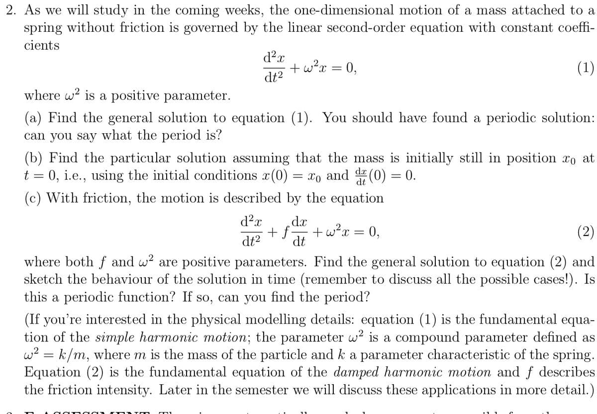 2. As we will study in the coming weeks, the one-dimensional motion of a mass attached to a
spring without friction is governed by the linear second-order equation with constant coeffi-
cients
(1)
d²x
dt²
+w²x =
where w² is a positive parameter.
(a) Find the general solution to equation (1). You should have found a periodic solution:
can you say what the period is?
d²x
dt²
(b) Find the particular solution assuming that the mass is initially still in position xo at
t = 0, i.e., using the initial conditions x(0) = xo and d (0) = 0.
(c) With friction, the motion is described by the equation
OOOO
= 0,
dx
dt
+w²x = 0,
(2)
where both fand w² are positive parameters. Find the general solution to equation (2) and
sketch the behaviour of the solution in time (remember to discuss all the possible cases!). Is
this a periodic function? If so, can you find the period?
+ f
(If you're interested in the physical modelling details: equation (1) is the fundamental equa-
tion of the simple harmonic motion; the parameter ² is a compound parameter defined as
w² = k/m, where m is the mass of the particle and k a parameter characteristic of the spring.
Equation (2) is the fundamental equation of the damped harmonic motion and f describes
the friction intensity. Later in the semester we will discuss these applications in more detail.)