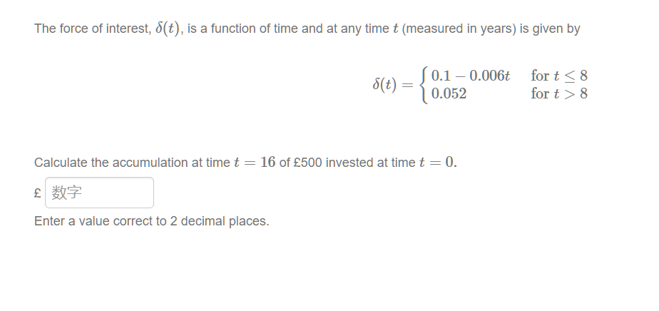 The force of interest, ε(t), is a function of time and at any time t (measured in years) is given by
8(t)
(0.1-0.006t
for t≤8
=
0.052
for t> 8
Calculate the accumulation at time t = 16 of £500 invested at time t = 0.
£ 数字
Enter a value correct to 2 decimal places.