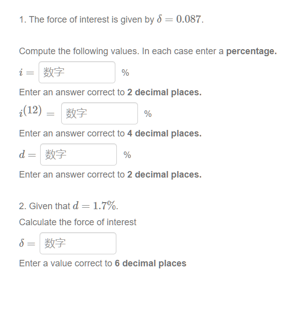 1. The force of interest is given by 5 = 0.087.
Compute the following values. In each case enter a percentage.
i=|数字
%
Enter an answer correct to 2 decimal places.
¿(12)
=
| 数字
%
Enter an answer correct to 4 decimal places.
d= 数字
%
Enter an answer correct to 2 decimal places.
2. Given that d = 1.7%.
Calculate the force of interest
δ
8= 数字
Enter a value correct to 6 decimal places