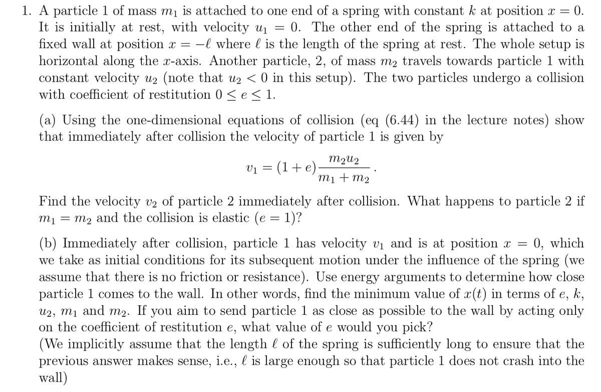 =
1. A particle 1 of mass m₁ is attached to one end of a spring with constant k at position x = = 0.
It is initially at rest, with velocity u₁ 0. The other end of the spring is attached to a
fixed wall at position x = -l where l is the length of the spring at rest. The whole setup is
horizontal along the x-axis. Another particle, 2, of mass m2 travels towards particle 1 with
constant velocity u2 (note that u2 < 0 in this setup). The two particles undergo a collision
with coefficient of restitution 0 ≤ e ≤ 1.
(a) Using the one-dimensional equations of collision (eq (6.44) in the lecture notes) show
that immediately after collision the velocity of particle 1 is given by
V₁ = (1 + e)
m2u2
m1 + m2
Find the velocity v2 of particle 2 immediately after collision. What happens to particle 2 if
m₁ = m2 and the collision is elastic (e = 1)?
(b) Immediately after collision, particle 1 has velocity v₁ and is at position x = 0, which
we take as initial conditions for its subsequent motion under the influence of the spring (we
assume that there is no friction or resistance). Use energy arguments to determine how close
particle 1 comes to the wall. In other words, find the minimum value of x(t) in terms of e, k,
u2, m₁ and m2. If you aim to send particle 1 as close as possible to the wall by acting only
on the coefficient of restitution e, what value of e would you pick?
(We implicitly assume that the length l of the spring is sufficiently long to ensure that the
previous answer makes sense, i.e., l is large enough so that particle 1 does not crash into the
wall)