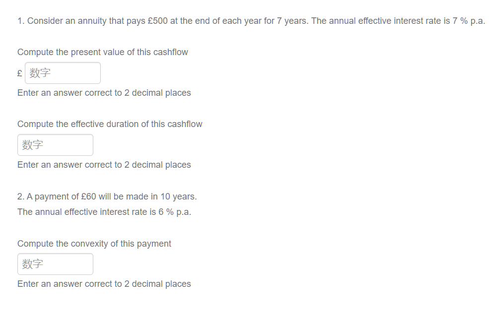 1. Consider an annuity that pays £500 at the end of each year for 7 years. The annual effective interest rate is 7% p.a.
Compute the present value of this cashflow
£ 数字
Enter an answer correct to 2 decimal places
Compute the effective duration of this cashflow
数字
Enter an answer correct to 2 decimal places
2. A payment of £60 will be made in 10 years.
The annual effective interest rate is 6% p.a.
Compute the convexity of this payment
数字
Enter an answer correct to 2 decimal places
