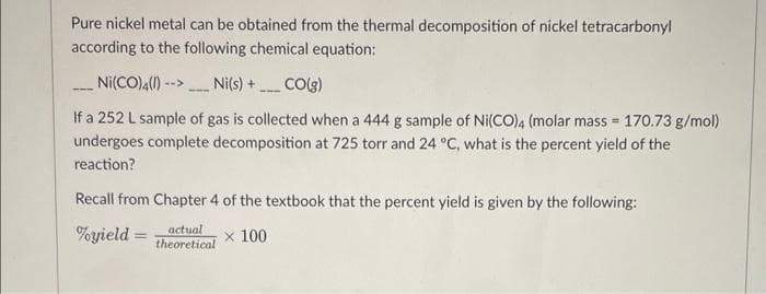 Pure nickel metal can be obtained from the thermal decomposition of nickel tetracarbonyl
according to the following chemical equation:
Ni(CO)4()
Ni(s) + CO(g)
-->
---
--
--
If a 252 L sample of gas is collected when a 444 g sample of Ni(CO)4 (molar mass = 170.73 g/mol)
undergoes complete decomposition at 725 torr and 24 °C, what is the percent yield of the
%3!
reaction?
Recall from Chapter 4 of the textbook that the percent yield is given by the following:
actual
%yield =
x 100
%3D
theoretical
