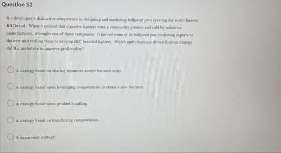 Question 53
Bie developed a distinetive competence in designing and marketing ballpoint pens ereating the world famous
BIC brand. When it noticed that cigarette lighten were a commodity product and sold by unkuown
manufactures, it bought one of those companies. It moved some of its ballpoint pen marketing experts to
the new unit tasking them to develop BIC beanded lighters. Which multi-business divernification strategy
did Bie undertake to improve profitability?
A strategy based on sharing resources across business unita
OA strategy based upon leveraging competencies to create a pew busines.
OA strategy based upon produet bundling.
UA strategy hased on transferring competencies.
A turnaround strategy
