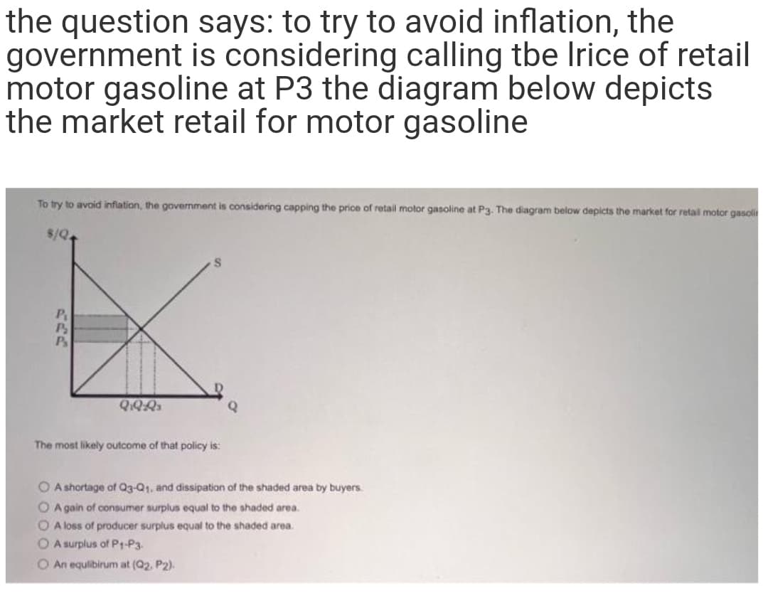 the question says: to try to avoid inflation, the
government is considering calling tbe Irice of retail
motor gasoline at P3 the diagram below depicts
the market retail for motor gasoline
To try to avoid infiation, the government is considering capping the price of retail motor gasoline at P3. The diagram below depicts the market for retal motor gasoli
$/Q
P
P
The most likely outcome of that policy is:
O A shortage af Q3-Q1, and dissipation of the shaded area by buyers.
O A gain of consumer surplus equal to the shaded area.
O A loss of producer surplus equal to the shaded area.
O A surplus of P1-P3.
O An equlibirum at (Q2, P2).
