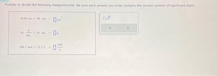 Multiply or divide the following measurements. Be sure each answer you enter contains the correct number of significant digits.
20.94 cm x 80 cm -
93.
g
ml.
-* 19. mL -
946.2 mol 31.5 L -
0
cm
2
mol
0.9
X