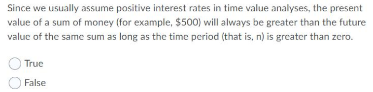 Since we usually assume positive interest rates in time value analyses, the present
value of a sum of money (for example, $500) will always be greater than the future
value of the same sum as long as the time period (that is, n) is greater than zero.
True
False