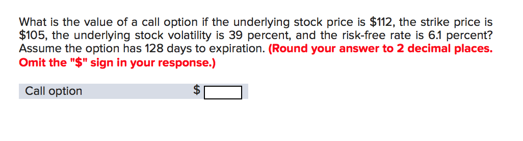 What is the value of a call option if the underlying stock price is $112, the strike price is
$105, the underlying stock volatility is 39 percent, and the risk-free rate is 6.1 percent?
Assume the option has 128 days to expiration. (Round your answer to 2 decimal places.
Omit the "$" sign in your response.)
Call option
$