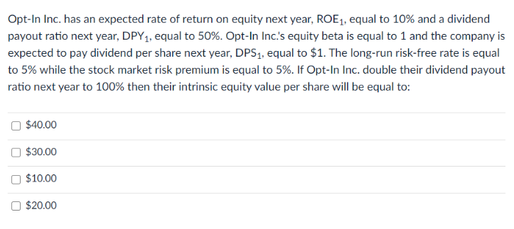 Opt-In Inc. has an expected rate of return on equity next year, ROE₁, equal to 10% and a dividend
payout ratio next year, DPY₁, equal to 50%. Opt-In Inc.'s equity beta is equal to 1 and the company is
expected to pay dividend per share next year, DPS₁, equal to $1. The long-run risk-free rate is equal
to 5% while the stock market risk premium is equal to 5%. If Opt-In Inc. double their dividend payout
ratio next year to 100% then their intrinsic equity value per share will be equal to:
$40.00
$30.00
$10.00
$20.00