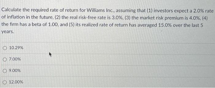 Calculate the required rate of return for Williams Inc., assuming that (1) investors expect a 2.0% rate
of inflation in the future, (2) the real risk-free rate is 3.0%, (3) the market risk premium is 4.0%, (4)
the firm has a beta of 1.00, and (5) its realized rate of return has averaged 15.0% over the last 5
years.
O 10.29%
O 7.00%
09.0
O 12.00%