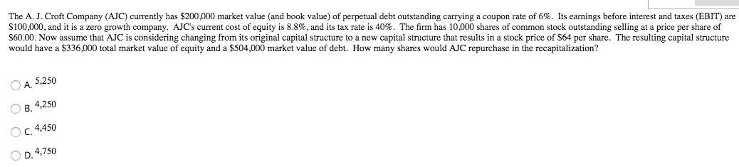 The A. J. Croft Company (AJC) currently has $200,000 market value (and book value) of perpetual debt outstanding carrying a coupon rate of 6%. Its earnings before interest and taxes (EBIT) are
$100,000, and it is a zero growth company. AJC's current cost of equity is 8.8%, and its tax rate is 40%. The firm has 10,000 shares of common stock outstanding selling at a price per share of
$60.00. Now assume that AJC is considering changing from its original capital structure to a new capital structure that results in a stock price of $64 per share. The resulting capital structure
would have a $336,000 total market value of equity and a $504,000 market value of debt. How many shares would AJC repurchase in the recapitalization?
ⒸA. 5,250
OB. 4,250
OC. 4,450
OD. 4,750