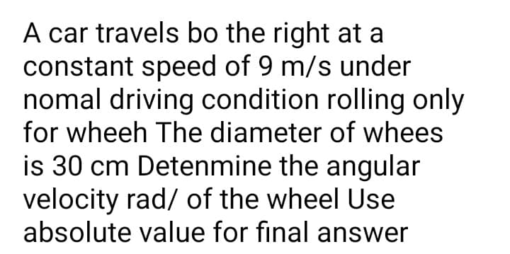 A car travels bo the right at a
constant speed of 9 m/s under
nomal driving condition rolling only
for wheeh The diameter of whees
is 30 cm Detenmine the angular
velocity rad/ of the wheel Use
absolute value for final answer
