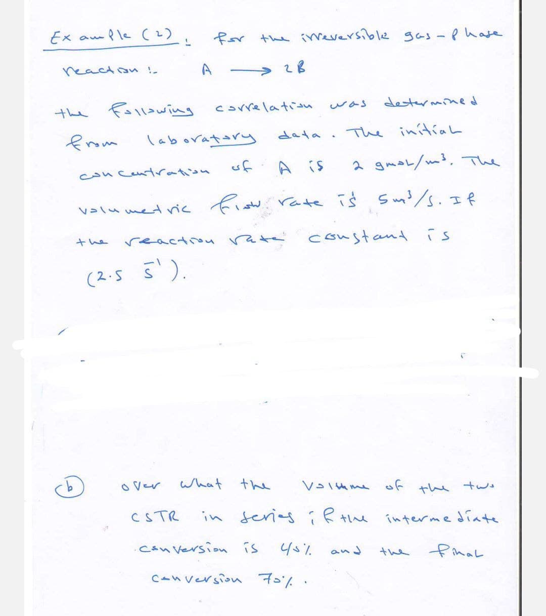 Example (2),
L
for the irreversible gas - Phase
reaction !-
A
→28
the
following
correlation
was
determined
from
laboratory
data
.
The initial
concentration
of
A is
2 gmol/m³. The
flow.
Volumetric
the
reaction
(2.5 5').
• rate is 5 m³/s. If
rate constant
is
over
What the
CSTR
in series if th
Volume of the two
intermediate
•Conversion is
45%
and
the
final
conversion 70%.