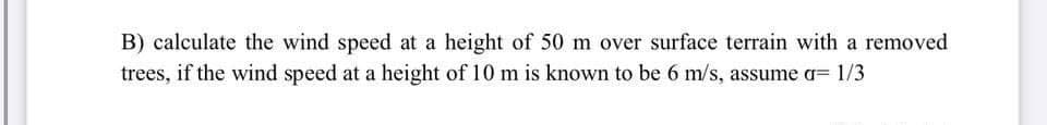 B) calculate the wind speed at a height of 50 m over surface terrain with a removed
trees, if the wind speed at a height of 10 m is known to be 6 m/s, assume a= 1/3