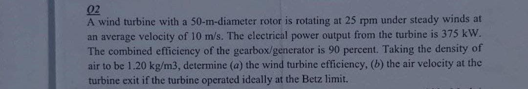 02
A wind turbine with a 50-m-diameter rotor is rotating at 25 rpm under steady winds at
an average velocity of 10 m/s. The electrical power output from the turbine is 375 kW.
The combined efficiency of the gearbox/generator is 90 percent. Taking the density of
air to be 1.20 kg/m3, determine (a) the wind turbine efficiency, (b) the air velocity at the
turbine exit if the turbine operated ideally at the Betz limit.