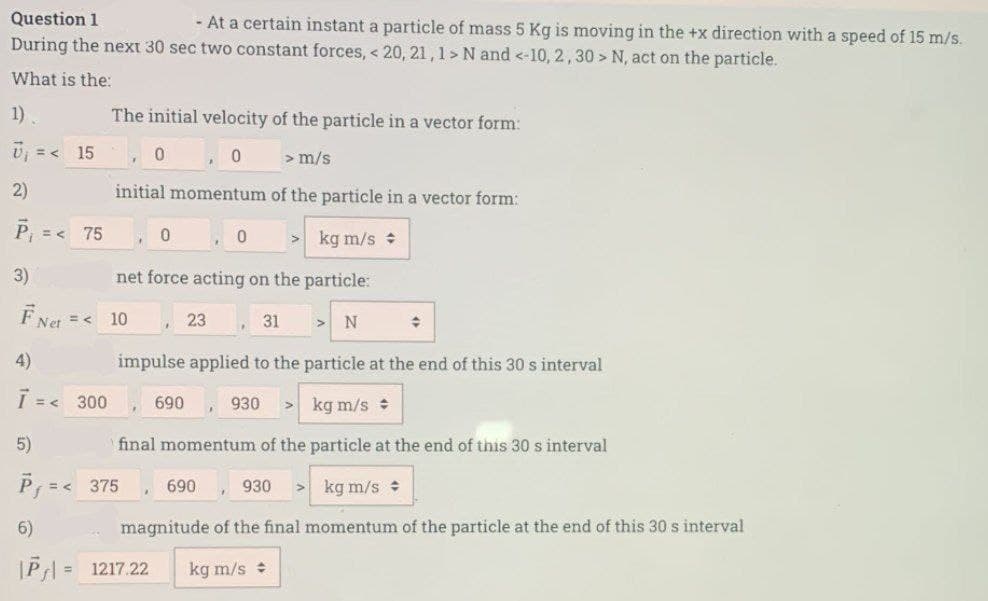 Question 1
- At a certain instant a particle of mass 5 Kg is moving in the +x direction with a speed of 15 m/s.
During the next 30 sec two constant forces, < 20, 21, 1 > N and <-10, 2, 30> N, act on the particle.
What is the:
1)
U₁ = < 15
2)
P₁ = < 75
3)
È Net
= <
4)
7 = < 300
5)
The initial velocity of the particle in a vector form:
6)
|PJ| =
0,0
> m/s
initial momentum of the particle in a vector form:
> kg m/s
net force acting on the particle:
31
N
impulse applied to the particle at the end of this 30 s interval
kg m/s
final momentum of the particle at the end of this 30 s interval
930 > kg m/s
magnitude of the final momentum of the particle at the end of this 30 s interval
kg m/s
10
=< 375
1217.22
0
690
23
690
0
930
♦