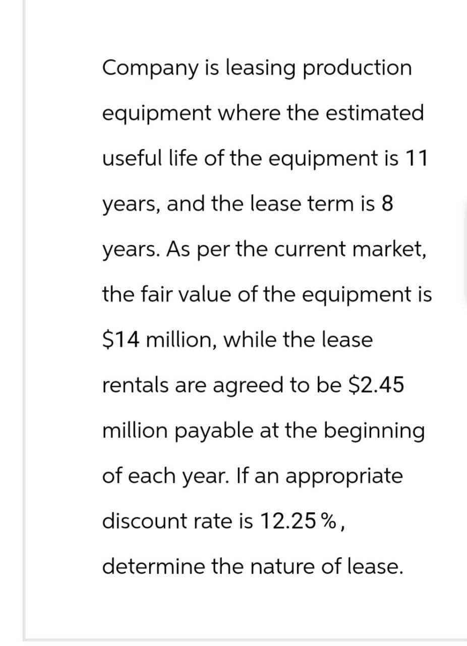 Company is leasing production
equipment where the estimated
useful life of the equipment is 11
years, and the lease term is 8
years. As per the current market,
the fair value of the equipment is
$14 million, while the lease
rentals are agreed to be $2.45
million payable at the beginning
of each year. If an appropriate
discount rate is 12.25%,
determine the nature of lease.