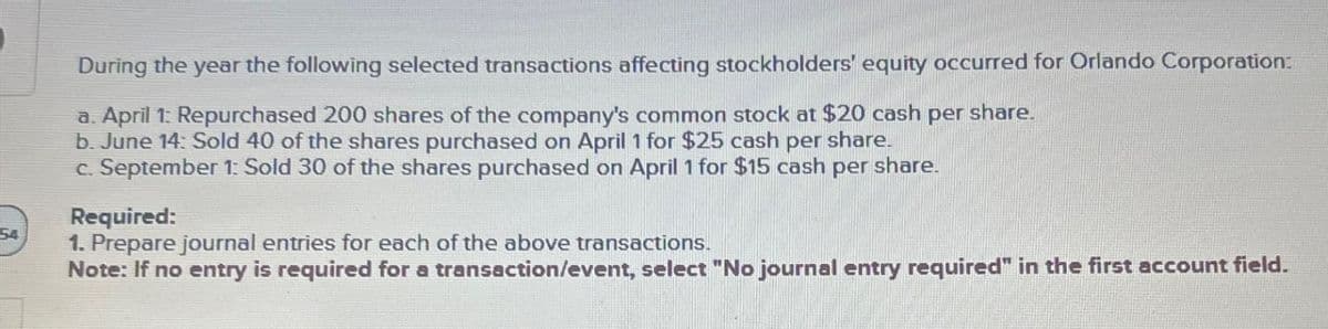 54
During the year the following selected transactions affecting stockholders' equity occurred for Orlando Corporation:
a. April 1: Repurchased 200 shares of the company's common stock at $20 cash per share.
b. June 14: Sold 40 of the shares purchased on April 1 for $25 cash per share.
c. September 1: Sold 30 of the shares purchased on April 1 for $15 cash per share.
Required:
1. Prepare journal entries for each of the above transactions.
Note: If no entry is required for a transaction/event, select "No journal entry required" in the first account field.