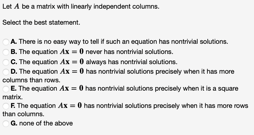 Let A be a matrix with linearly independent columns.
Select the best statement.
A. There is no easy way to tell if such an equation has nontrivial solutions.
B. The equation Ax = 0 never has nontrivial solutions.
C. The equation Ax = 0 always has nontrivial solutions.
O
OD. The equation Ax = 0 has nontrivial solutions precisely when it has more
columns than rows.
%3D
E. The equation Ax = 0 has nontrivial solutions precisely when it is a square
matrix.
OF. The equation Ax = 0 has nontrivial solutions precisely when it has more rows
than columns.
G. none of the above
