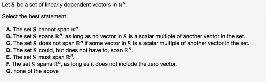 Let S be a set of linearly dependent vectors in R".
Select the best statement.
A. The set S cannot span R".
B. The set S spans R", as long as no vector in S is a scalar multiple of another vector in the set.
C. The set S does not span R" if some vector in S is a scalar multiple of another vector in the set.
D. The set S could, but does not have to, span R".
E. The set S must span R".
F. The set S spans R", as long as it does not include the zero vector.
G. none of the above
