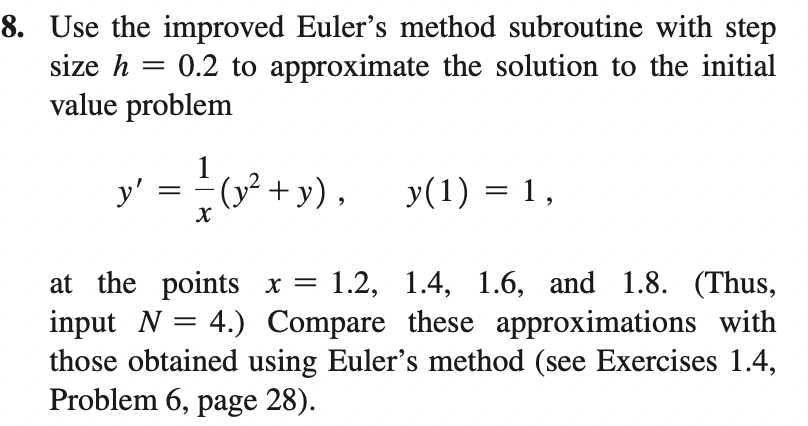 8. Use the improved Euler's method subroutine with step
0.2 to approximate the solution to the initial
size h
value problem
y' = {o* +y).
1
y(1) = 1,
at the points x = 1.2, 1.4, 1.6, and 1.8. (Thus,
input N = 4.) Compare these approximations with
those obtained using Euler's method (see Exercises 1.4,
Problem 6, page 28).
