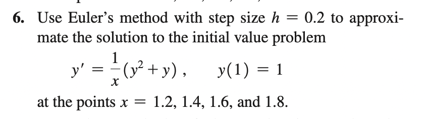 6. Use Euler's method with step size h
mate the solution to the initial value problem
= 0.2 to approxi-
y' = (y²
0? + y). y(1) = 1
|
at the points x =
1.2, 1.4, 1.6, аnd 1.8.
