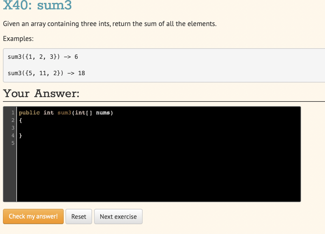 X40: sum3
Given an array containing three ints, return the sum of all the elements.
Examples:
sum3({1, 2, 3}) -> 6
sum3({5, 11, 2}) -> 18
Your Answer:
1 public int sum3(int[] nums)
2{
3
4}
Check my answer!
Reset
Next exercise
