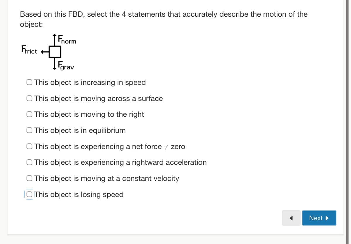 Based on this FBD, select the 4 statements that accurately describe the motion of the
object:
Ffrict
norm
IFgrav
O This object is increasing in speed
O This object is moving across a surface
O This object is moving to the right
O This object is in equilibrium
O This object is experiencing a net force #zero
O This object is experiencing a rightward acceleration
O This object is moving at a constant velocity
O This object is losing speed
Next ►