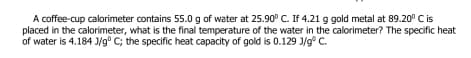 A coffee-cup calorimeter contains 55.0 g of water at 25.90° C. If 4.21 g gold metal at 89.20° C is
placed in the calorimeter, what is the final temperature of the water in the calorimeter? The specific heat
of water is 4.184 J/g° C; the specific heat capacity of gold is 0.129 J/g° C.

