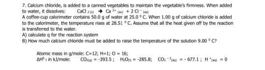 7. Calcium chloride, is added to a canned vegetables to maintain the vegetable's firmness. When added
to water, it dissolves:
A coffee-cup calorimeter contains 50.0 g of water at 25.0 ° C. When 1.00 g of calcium chloride is added
to the calorimeter, the temperature rises at 28.51 ° C. Assume that all the heat given off by the reaction
is transferred to the water.
A) calculate q for the reaction system
B) How much calcium chloride must be added to raise the temperature of the solution 9.00 ° C?
CaCl 2 () + Ca 2+ (ae) + 2 CI- (an)
Atomic mass in g/mole: C=12; H=1; 0 = 16;
AH r in kJ/mole:
COzta) = -393.5; H:O0 = -285.8; CO: -) = - 677.1; H"(a) = 0
