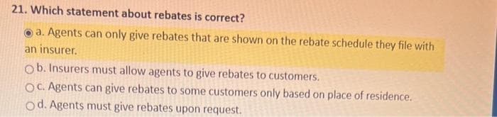 21. Which statement about rebates is correct?
a. Agents can only give rebates that are shown on the rebate schedule they file with
an insurer.
Ob. Insurers must allow agents to give rebates to customers.
OC. Agents can give rebates to some customers only based on place of residence.
Od. Agents must give rebates upon request.