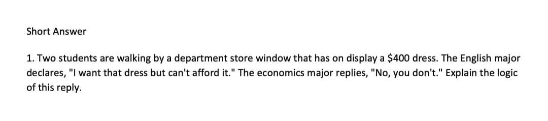 Short Answer
1. Two students are walking by a department store window that has on display a $400 dress. The English major
declares, "I want that dress but can't afford it." The economics major replies, "No, you don't." Explain the logic
of this reply.