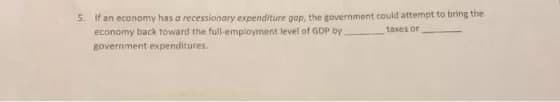 5. If an economy has a recessionary expenditure gap, the government could attempt to bring the
economy back toward the full-employment level of GDP by
taxes or
government expenditures.