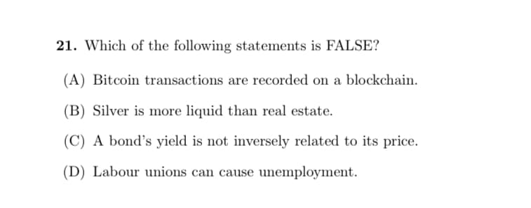 21. Which of the following statements is FALSE?
(A) Bitcoin transactions are recorded on a blockchain.
(B) Silver is more liquid than real estate.
(C) A bond's yield is not inversely related to its price.
(D) Labour unions can cause unemployment.
