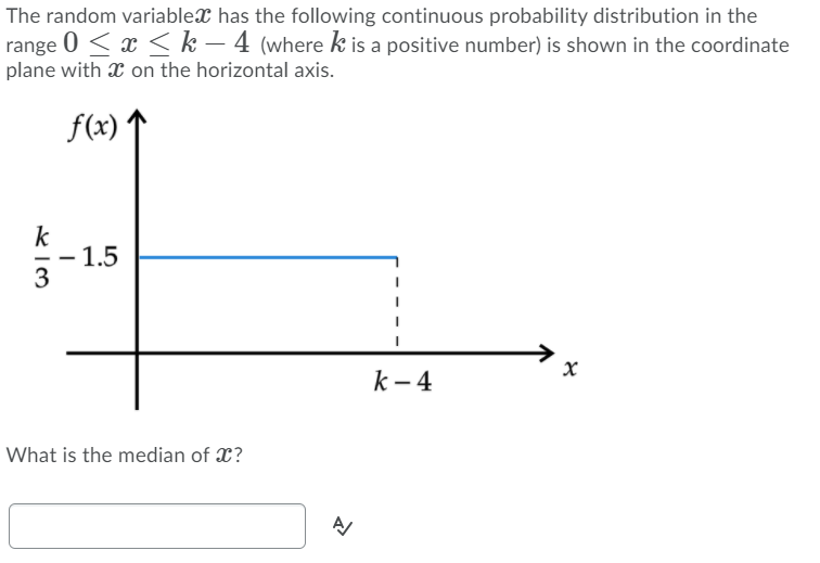 The random variablex has the following continuous probability distribution in the
range 0 < x < k – 4 (where k is a positive number) is shown in the coordinate
plane with X on the horizontal axis.
f(x)
k
- 1.5
3
k – 4
What is the median of X?
