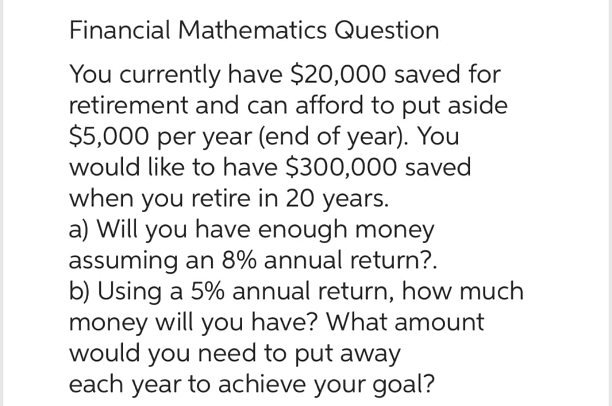Financial Mathematics Question
You currently have $20,000 saved for
retirement and can afford to put aside
$5,000 per year (end of year). You
would like to have $300,000 saved
when you retire in 20 years.
a) Will you have enough money
assuming an 8% annual return?.
b) Using a 5% annual return, how much
money will you have? What amount
would you need to put away
each year to achieve your goal?