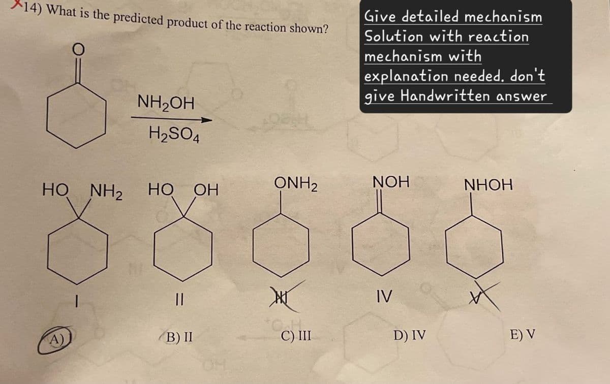 *14) What is the predicted product of the reaction shown?
Give detailed mechanism
Solution with reaction
mechanism with
explanation needed. don't
give Handwritten answer
NH₂OH
H2SO4
ONH2
NOH
NHOH
HO NH2
HO
OH
||
IV
A)
(B) II
OH
C) III
D) IV
E) V