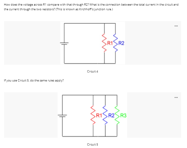 How does the voltage across R1 compare with that through R2? What is the connection between the total current in the circuit and
the current through the two resistors? (This is known as Kirchhoff's junction rule.)
...
R1
R2
Circuit 4
If you use Circuit 5, do the same rules apply?
R1 R2SR3
Circuit 5

