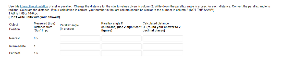 Use this interactive simulation of stellar parallax. Change the distance to the star to values given in column 2. Write down the parallax angle in arcsec for each distance. Convert the parallax angle to
radians. Calculate the distance. If your calculation is correct, your number in the last column should be similar to the number in column 2 (NOT THE SAME!).
1 AU is 4.85 x 10-6 pc
(Don't write units with your answer!)
Measured (true)
Parallax angle n
(in radians) (use 2 significant D (round your answer to 2
figures)
Calculated distance
Object
Parallax angle
(in arcsec)
Distance from
Position
"Sun" in pc
decimal places)
Nearest
0.5
Intermediate
1
Farthest
1.5
