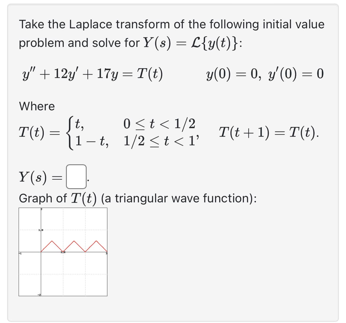 Take the Laplace transform of the following initial value
problem and solve for Y(s) = L{y(t)}:
y" +12y + 17y= T(t)
y(0) = 0, y'(0) = 0
Where
T(t) =
=
St,
0 < t < 1/2
1-t, 1/2 ≤t<1'
T(t+1) = T(t).
Y(s) =
Graph of T'(t) (a triangular wave function):
f