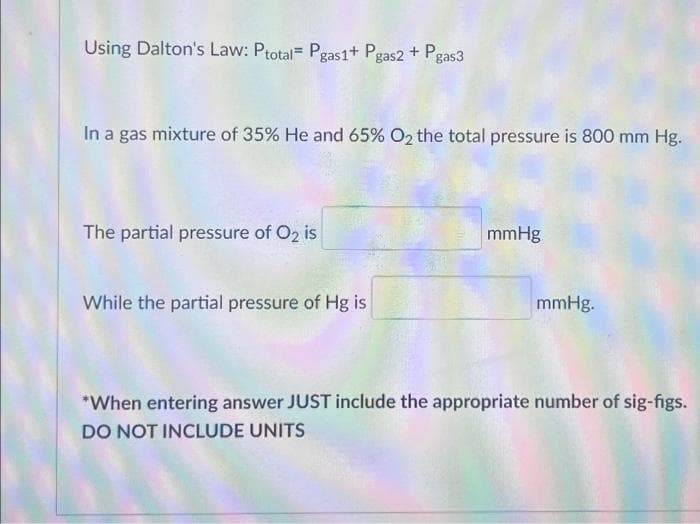 Using Dalton's Law: Ptotal= Pgas1+ Pgas2 + Pgas3
In a gas mixture of 35% He and 65% O₂ the total pressure is 800 mm Hg.
The partial pressure of O2 is
While the partial pressure of Hg is
mmHg
mmHg.
*When entering answer JUST include the appropriate number of sig-figs.
DO NOT INCLUDE UNITS