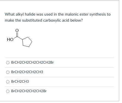 What alkyl halide was used in the malonic ester synthesis to
make the substituted carboxylic acid below?
HO
BRCH2CH2CH2CH2CH2BR
BRCH2CH2CH2CH3
BRCH2CH3
BRCH2CH2CH2CH2B.
