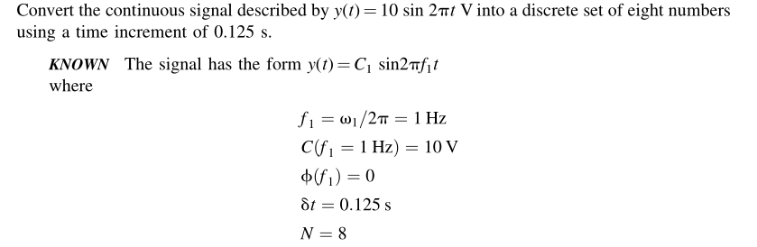 Convert the continuous signal described by y(t) = 10 sin 2πt V into a discrete set of eight numbers
using a time increment of 0.125 s.
KNOWN The signal has the form y(t) = C₁ sin2f₁t
where
f₁ = 0₁/2π = 1 Hz
C(f₁ = 1 Hz) = 10 V
$(f₁) = 0
8t = 0.125 s
N = 8