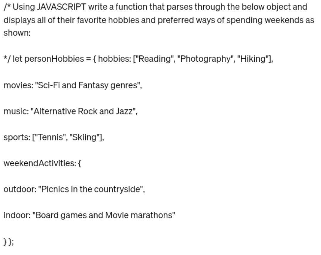 /* Using JAVASCRIPT write a function that parses through the below object and
displays all of their favorite hobbies and preferred ways of spending weekends as
shown:
*/ let personHobbies = {hobbies: ["Reading", "Photography", "Hiking"],
movies: "Sci-Fi and Fantasy genres",
music: "Alternative Rock and Jazz",
sports: ["Tennis", "Skiing"],
weekend Activities: {
outdoor: "Picnics in the countryside",
indoor: "Board games and Movie marathons"
}};