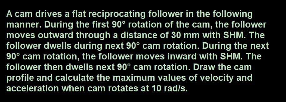 A cam drives a flat reciprocating follower in the following
manner. During the first 90° rotation of the cam, the follower
moves outward through a distance of 30 mm with SHM. The
follower dwells during next 90° cam rotation. During the next
90° cam rotation, the follower moves inward with SHM. The
follower then dwells next 90° cam rotation. Draw the cam
profile and calculate the maximum values of velocity and
acceleration when cam rotates at 10 rad/s.