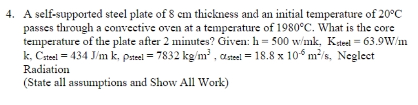 4. A self-supported steel plate of 8 cm thickness and an initial temperature of 20°C
passes through a convective oven at a temperature of 1980°C. What is the core
temperature of the plate after 2 minutes? Given: h= 500 w/mk, Ksteel = 63.9W/m
k, Csteel = 434 J/m k, Psteel = 7832 kg/m³, Osteel = 18.8 x 10-6 m²/s, Neglect
Radiation
(State all assumptions and Show All Work)